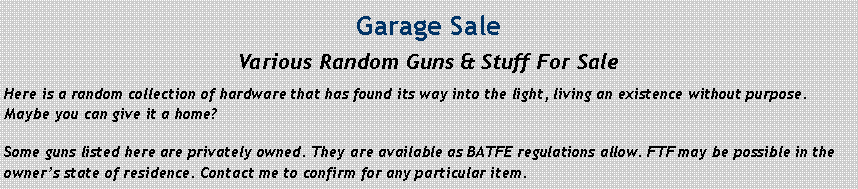 Text Box: Garage SaleVarious Random Guns & Stuff For SaleHere is a random collection of hardware that has found its way into the light, living an existence without purpose. Maybe you can give it a home?Some guns listed here are privately owned. They are available as BATFE regulations allow. FTF may be possible in the owner’s state of residence. Contact me to confirm for any particular item.