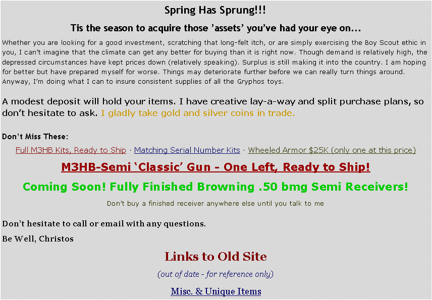 Text Box: Spring Has Sprung!!! Tis the season to acquire those �assets� you�ve had your eye on...Whether you are looking for a good investment, scratching that long-felt itch, or are simply exercising the Boy Scout ethic in you, I can�t imagine that the climate can get any better for buying than it is right now. Though demand is relatively high, the depressed circumstances have kept prices down (relatively speaking). Surplus is still making it into the country. I am hoping for better but have prepared myself for worse. Things may deteriorate further before we can really turn things around. Anyway, I�m doing what I can to insure consistent supplies of all the Gryphos toys.A modest deposit will hold your items. I have creative lay-a-way and split purchase plans, so don�t hesitate to ask. I gladly take gold and silver coins in trade.Don�t Miss These: Full M3HB Kits, Ready to Ship � Matching Serial Number Kits � Wheeled Armor $25K (only one at this price)M3HB-Semi �Classic� Gun - One Left, Ready to Ship!Coming Soon! Fully Finished Browning .50 bmg Semi Receivers!Don�t buy a finished receiver anywhere else until you talk to meDon�t hesitate to call or email with any questions.Be Well, ChristosLinks to Old Site(out of date - for reference only)Misc. & Unique Items