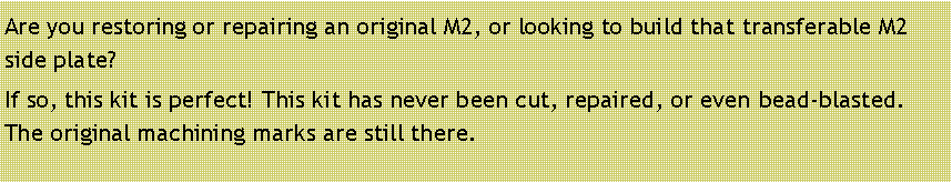 Text Box: Are you restoring or repairing an original M2, or looking to build that transferable M2 side plate?If so, this kit is perfect! This kit has never been cut, repaired, or even bead-blasted. The original machining marks are still there. 