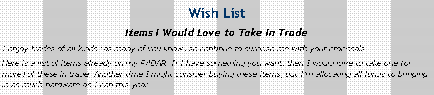 Text Box: Wish ListItems I Would Love to Take In TradeI enjoy trades of all kinds (as many of you know) so continue to surprise me with your proposals.Here is a list of items already on my RADAR. If I have something you want, then I would love to take one (or more) of these in trade. Another time I might consider buying these items, but I’m allocating all funds to bringing in as much hardware as I can this year.